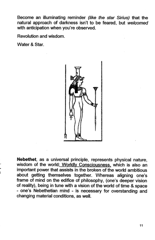 Become an illuminating reminder (iike the star Sirius) that the natural approach of darkness isn’t to be feared, but welcomed with anticipation when you’re observed. Revolution and wisdom. Water & Star. Nebethet, as a universal principle, represents physical nature, wisdom of the world; Worldly Consciousness, which is also an important power that assists in the broken of the world ambitious about getting themselves together. Whereas aligning one’s frame of mind on the edifice of philosophy, (one’s deeper vision of reality), being in tune with a vision of the world of time & space - one’s Nebethetian mind - is necessary for overstanding and changing material conditions, as well. "